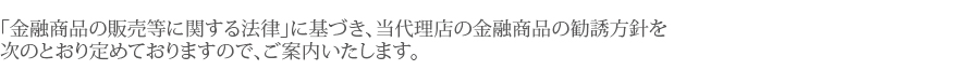 「金融商品の販売等に関する法律」に基づき、当代理店の金融商品の勧誘方針を次のとおり定めておりますので、ご案内いたします。